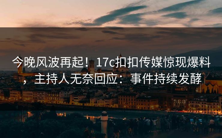今晚风波再起！17c扣扣传媒惊现爆料，主持人无奈回应：事件持续发酵