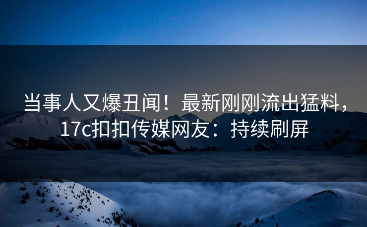 当事人又爆丑闻！最新刚刚流出猛料，17c扣扣传媒网友：持续刷屏