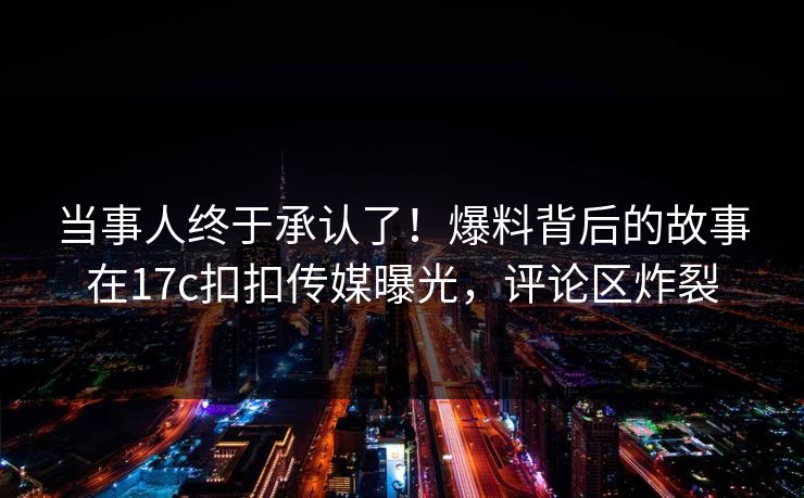 当事人终于承认了！爆料背后的故事在17c扣扣传媒曝光，评论区炸裂
