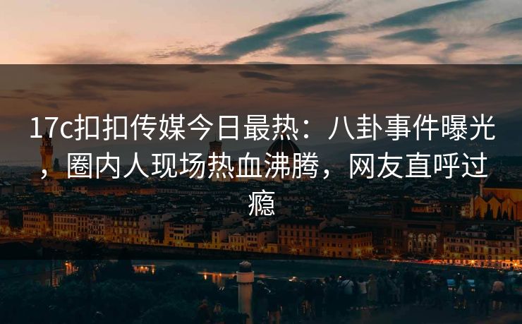 17c扣扣传媒今日最热：八卦事件曝光，圈内人现场热血沸腾，网友直呼过瘾