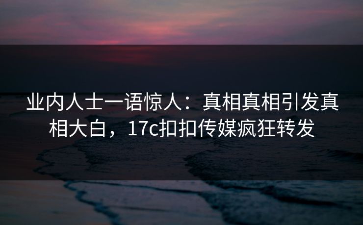 业内人士一语惊人：真相真相引发真相大白，17c扣扣传媒疯狂转发
