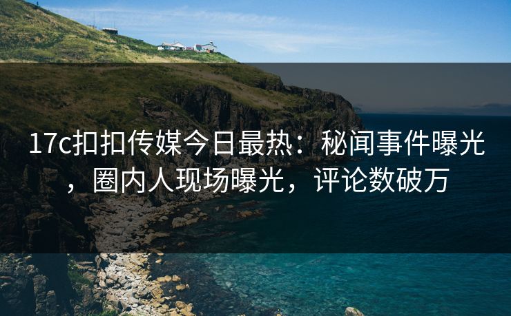 17c扣扣传媒今日最热：秘闻事件曝光，圈内人现场曝光，评论数破万