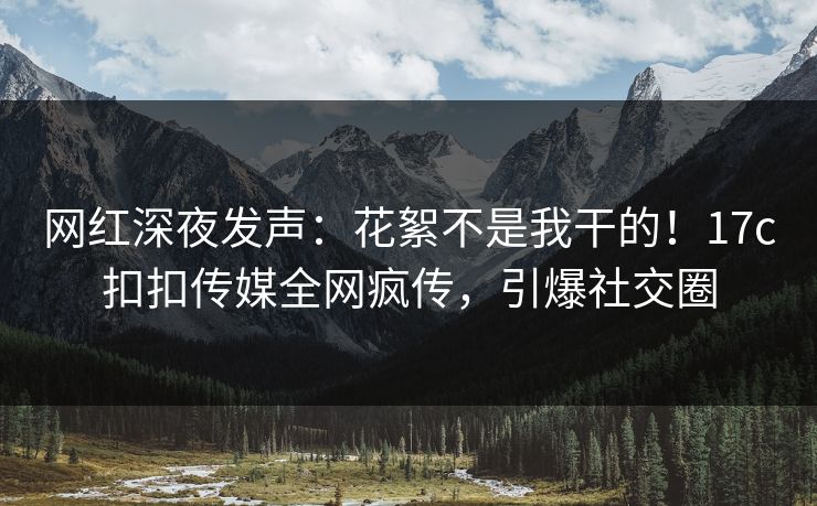 网红深夜发声：花絮不是我干的！17c扣扣传媒全网疯传，引爆社交圈