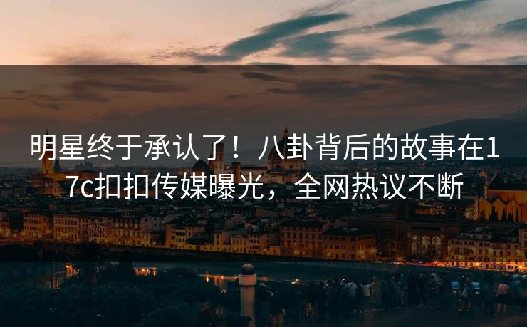 明星终于承认了！八卦背后的故事在17c扣扣传媒曝光，全网热议不断