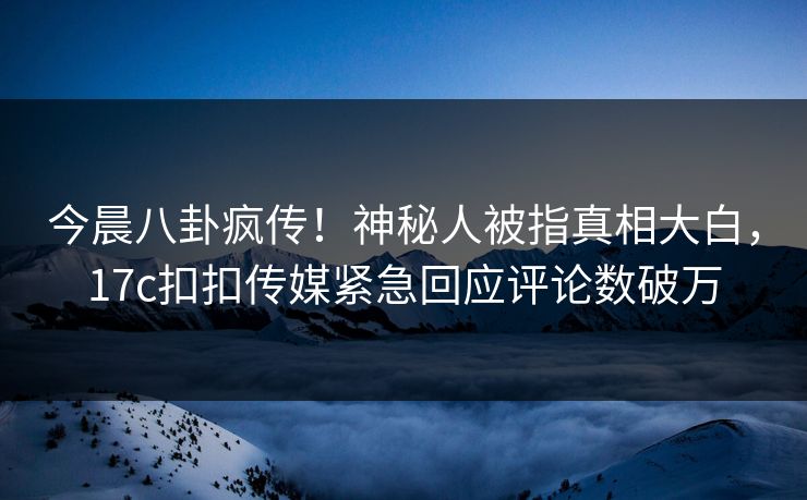 今晨八卦疯传！神秘人被指真相大白，17c扣扣传媒紧急回应评论数破万