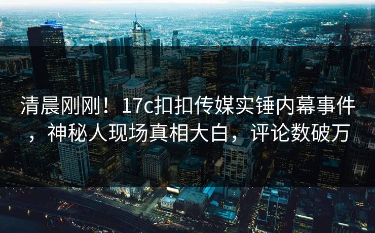清晨刚刚！17c扣扣传媒实锤内幕事件，神秘人现场真相大白，评论数破万