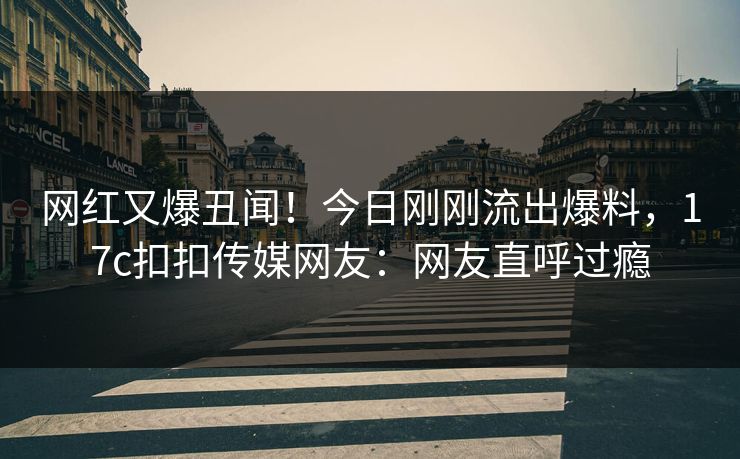 网红又爆丑闻！今日刚刚流出爆料，17c扣扣传媒网友：网友直呼过瘾
