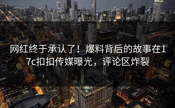 网红终于承认了！爆料背后的故事在17c扣扣传媒曝光，评论区炸裂