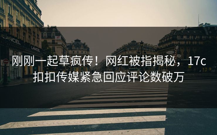 刚刚一起草疯传！网红被指揭秘，17c扣扣传媒紧急回应评论数破万