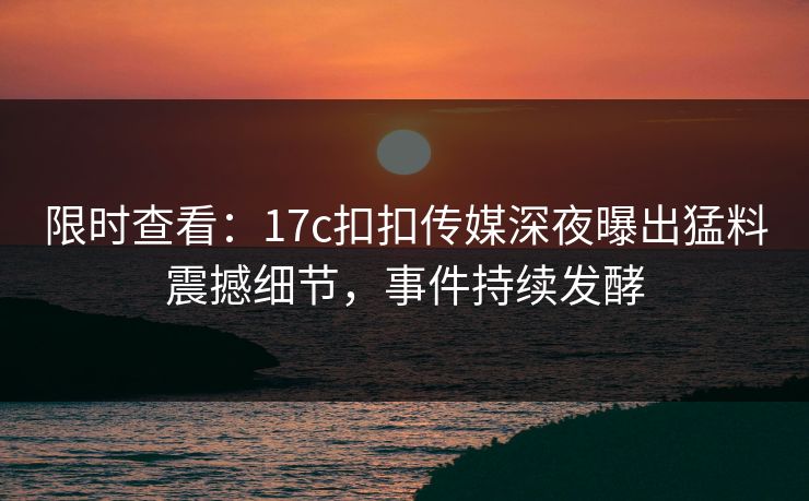 限时查看：17c扣扣传媒深夜曝出猛料震撼细节，事件持续发酵
