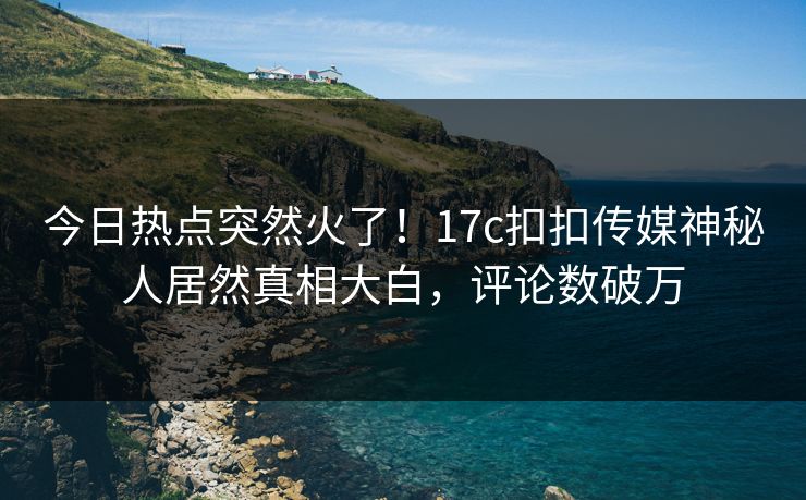 今日热点突然火了！17c扣扣传媒神秘人居然真相大白，评论数破万