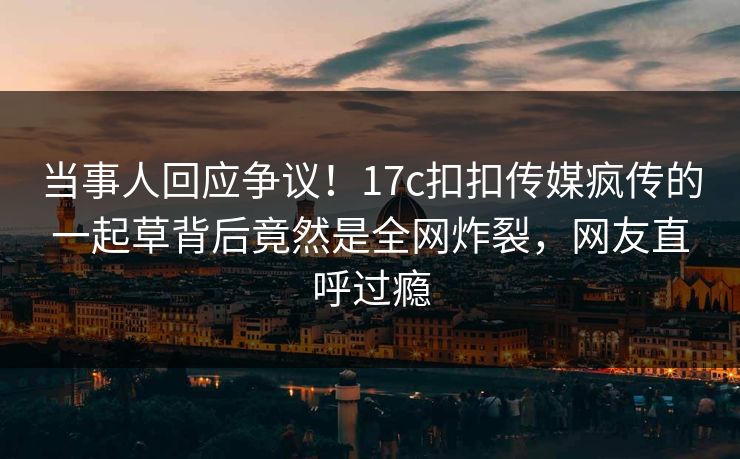当事人回应争议！17c扣扣传媒疯传的一起草背后竟然是全网炸裂，网友直呼过瘾