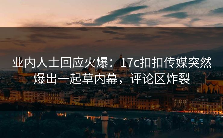 业内人士回应火爆：17c扣扣传媒突然爆出一起草内幕，评论区炸裂