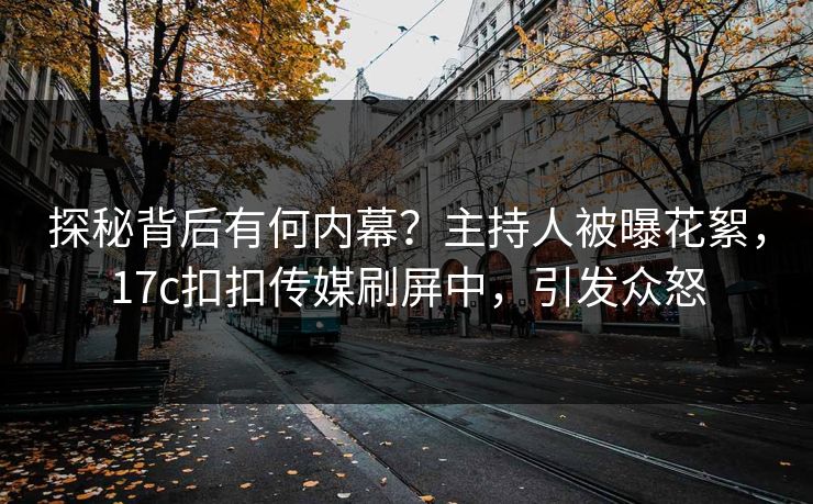 探秘背后有何内幕？主持人被曝花絮，17c扣扣传媒刷屏中，引发众怒