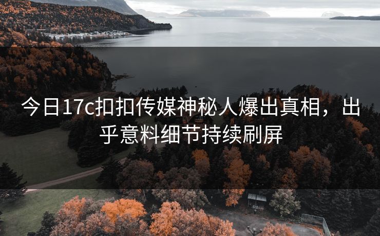 今日17c扣扣传媒神秘人爆出真相，出乎意料细节持续刷屏