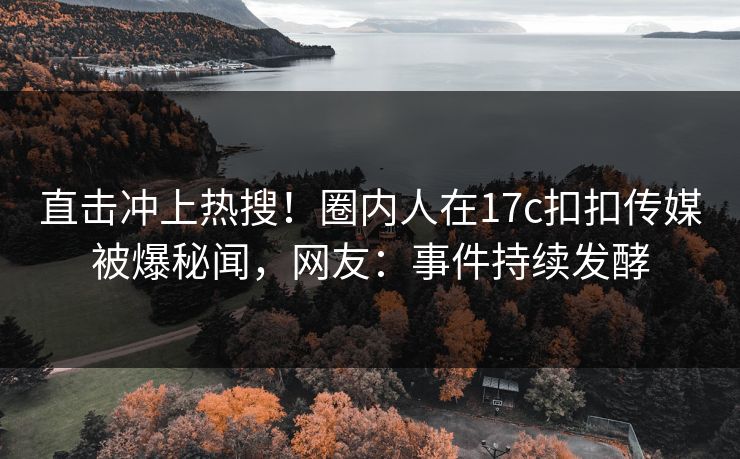 直击冲上热搜！圈内人在17c扣扣传媒被爆秘闻，网友：事件持续发酵