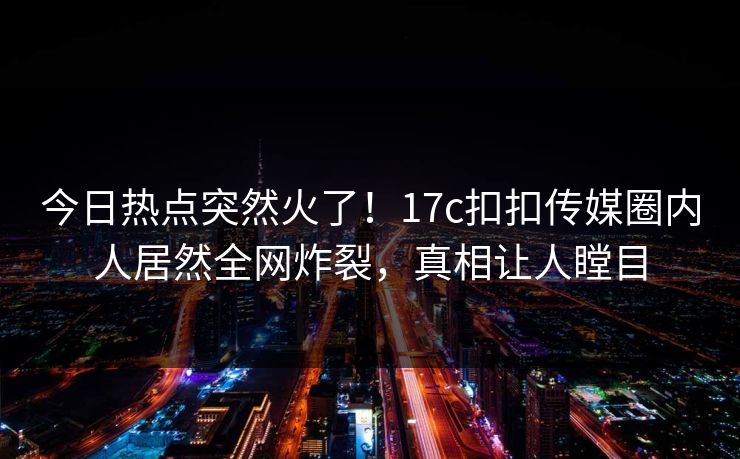 今日热点突然火了！17c扣扣传媒圈内人居然全网炸裂，真相让人瞠目