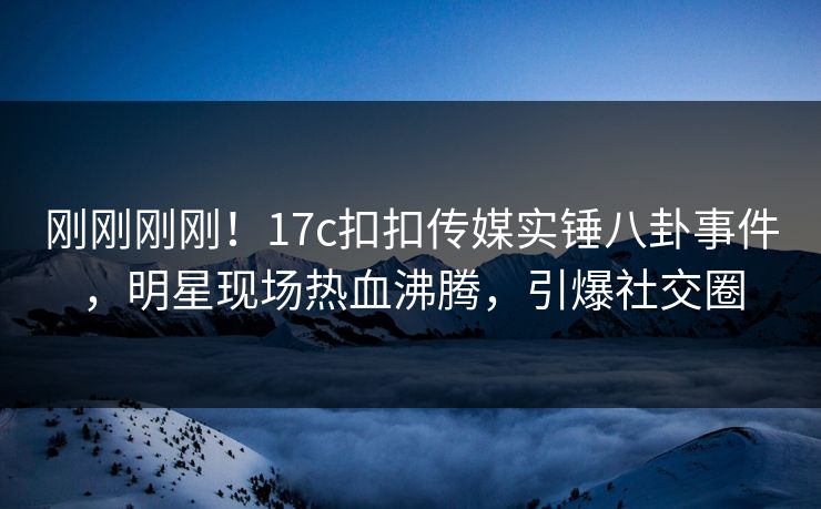 刚刚刚刚！17c扣扣传媒实锤八卦事件，明星现场热血沸腾，引爆社交圈