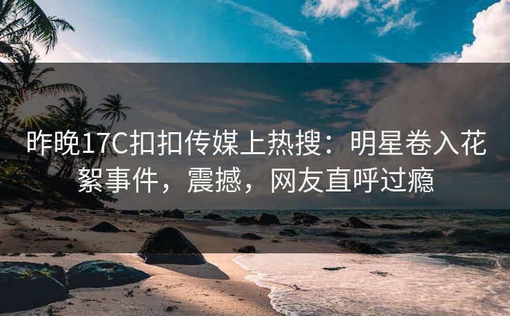 昨晚17C扣扣传媒上热搜：明星卷入花絮事件，震撼，网友直呼过瘾
