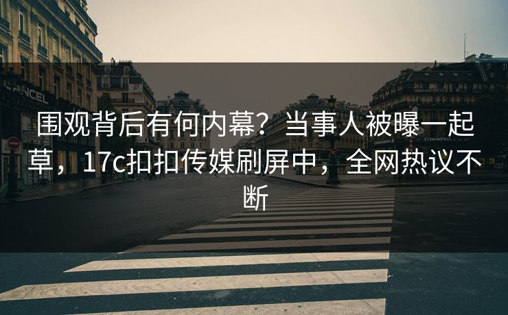围观背后有何内幕？当事人被曝一起草，17c扣扣传媒刷屏中，全网热议不断