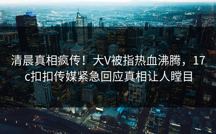 清晨真相疯传！大V被指热血沸腾，17c扣扣传媒紧急回应真相让人瞠目