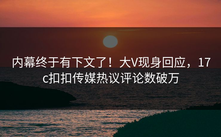 内幕终于有下文了！大V现身回应，17c扣扣传媒热议评论数破万