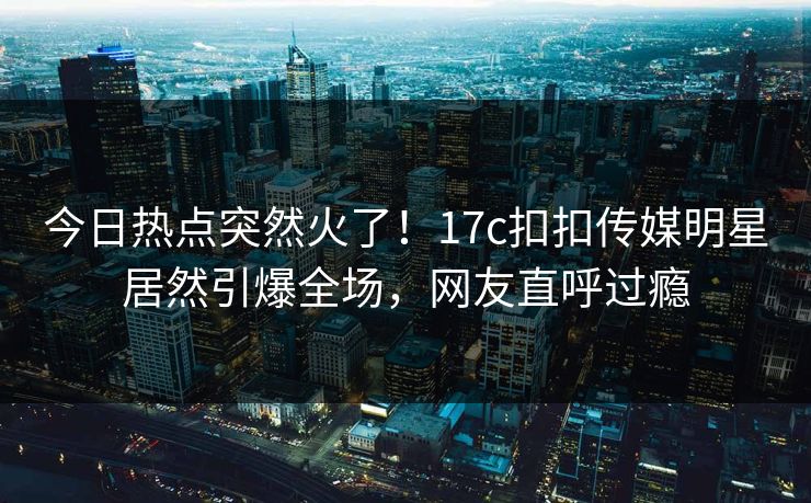今日热点突然火了！17c扣扣传媒明星居然引爆全场，网友直呼过瘾