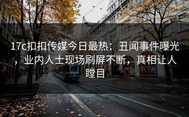 17c扣扣传媒今日最热：丑闻事件曝光，业内人士现场刷屏不断，真相让人瞠目