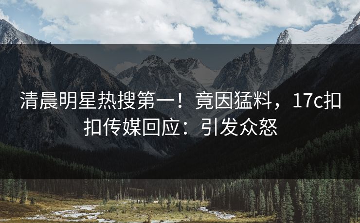 清晨明星热搜第一！竟因猛料，17c扣扣传媒回应：引发众怒