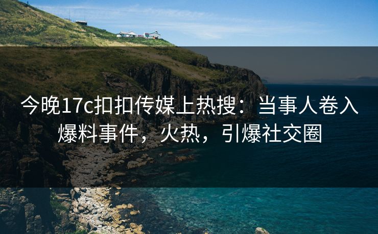 今晚17c扣扣传媒上热搜：当事人卷入爆料事件，火热，引爆社交圈