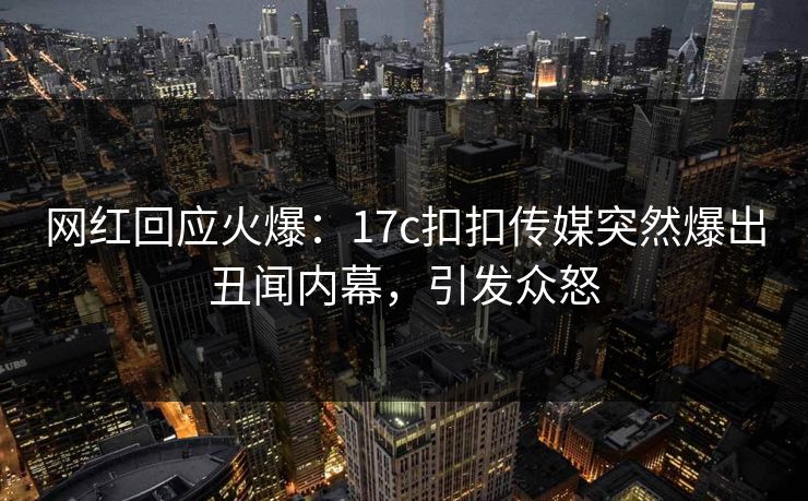 网红回应火爆：17c扣扣传媒突然爆出丑闻内幕，引发众怒
