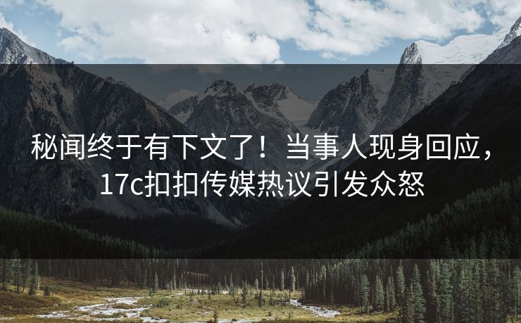 秘闻终于有下文了！当事人现身回应，17c扣扣传媒热议引发众怒