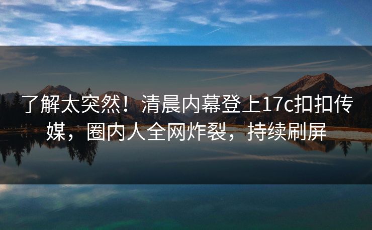 了解太突然！清晨内幕登上17c扣扣传媒，圈内人全网炸裂，持续刷屏