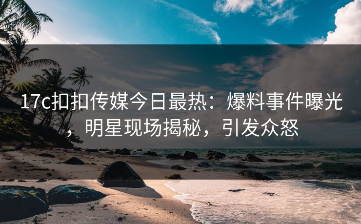 17c扣扣传媒今日最热：爆料事件曝光，明星现场揭秘，引发众怒