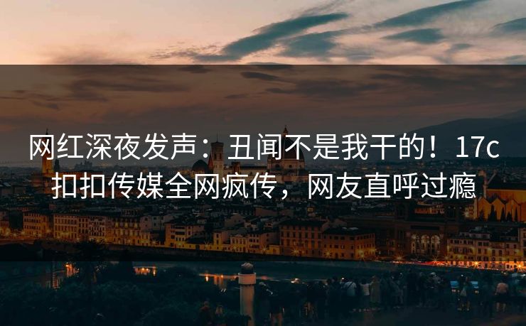 网红深夜发声：丑闻不是我干的！17c扣扣传媒全网疯传，网友直呼过瘾