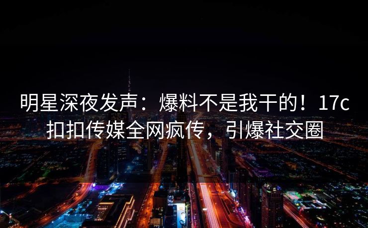 明星深夜发声：爆料不是我干的！17c扣扣传媒全网疯传，引爆社交圈