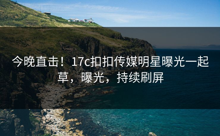 今晚直击！17c扣扣传媒明星曝光一起草，曝光，持续刷屏