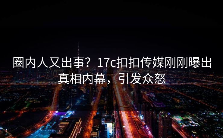 圈内人又出事？17c扣扣传媒刚刚曝出真相内幕，引发众怒