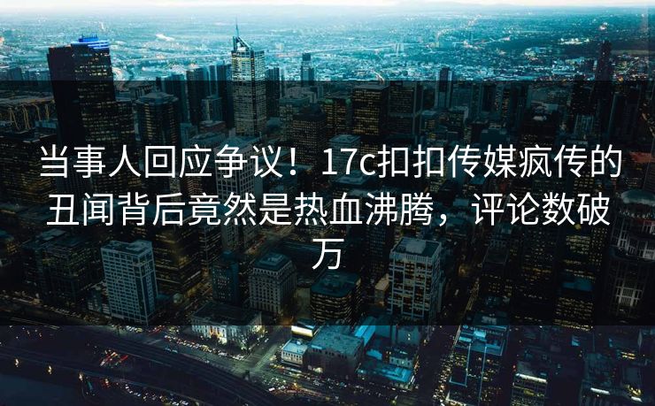 当事人回应争议！17c扣扣传媒疯传的丑闻背后竟然是热血沸腾，评论数破万