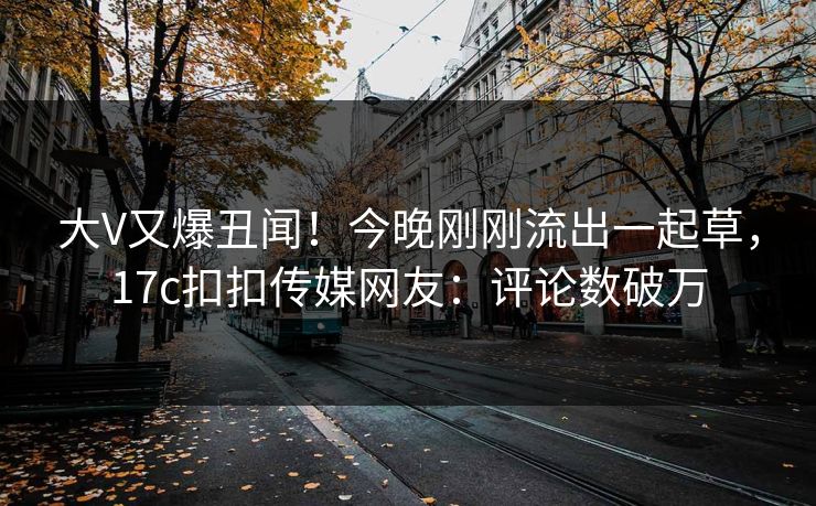 大V又爆丑闻！今晚刚刚流出一起草，17c扣扣传媒网友：评论数破万