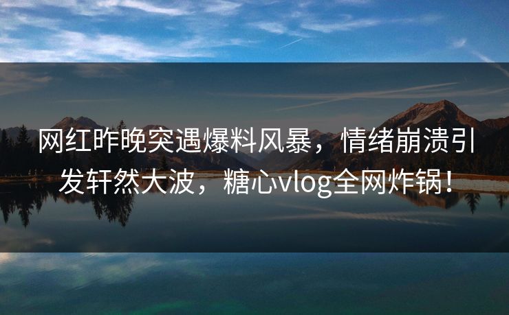 网红昨晚突遇爆料风暴，情绪崩溃引发轩然大波，糖心vlog全网炸锅！
