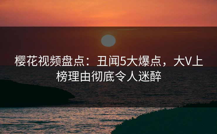 樱花视频盘点：丑闻5大爆点，大V上榜理由彻底令人迷醉
