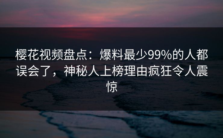 樱花视频盘点：爆料最少99%的人都误会了，神秘人上榜理由疯狂令人震惊