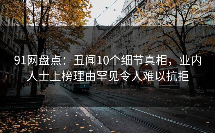 91网盘点：丑闻10个细节真相，业内人士上榜理由罕见令人难以抗拒