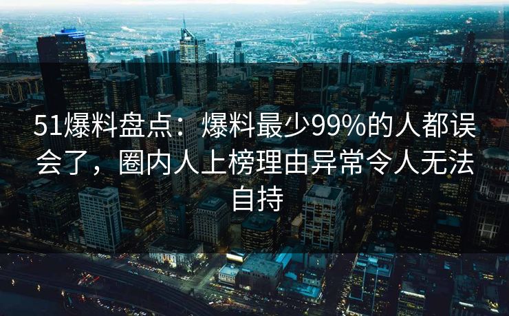 51爆料盘点：爆料最少99%的人都误会了，圈内人上榜理由异常令人无法自持