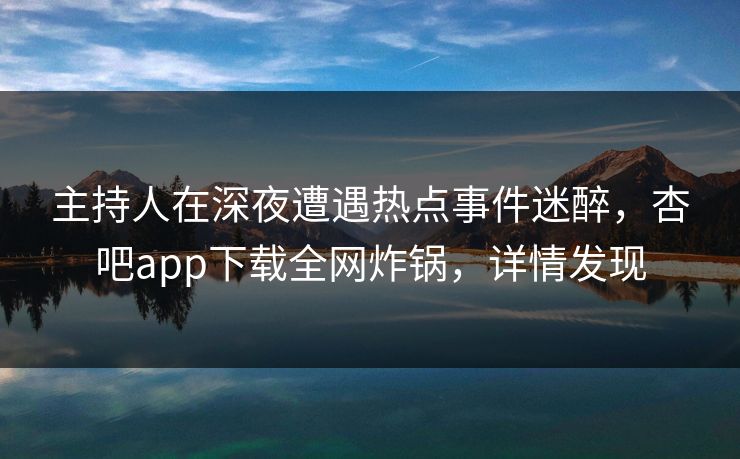 主持人在深夜遭遇热点事件迷醉，杏吧app下载全网炸锅，详情发现