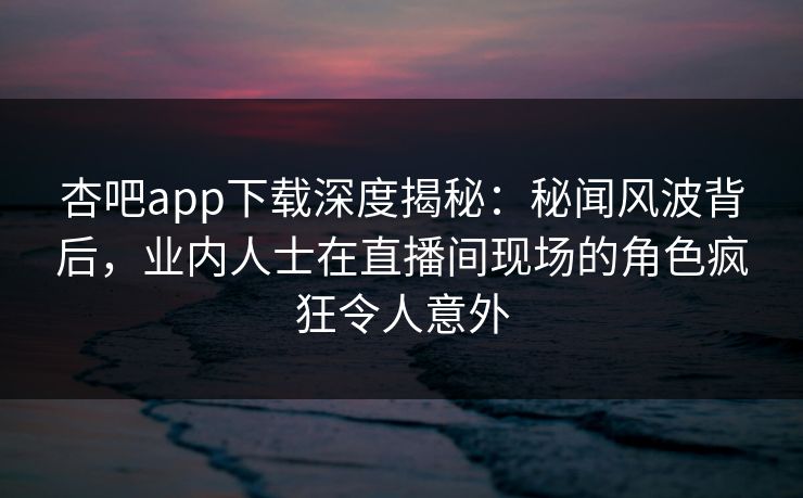 杏吧app下载深度揭秘：秘闻风波背后，业内人士在直播间现场的角色疯狂令人意外