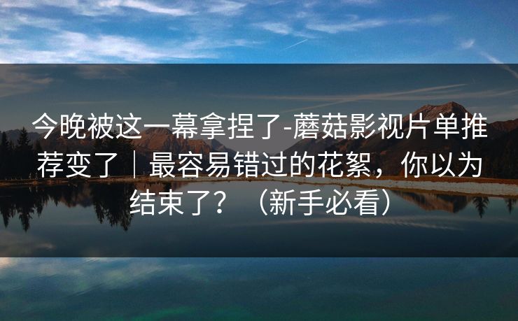 今晚被这一幕拿捏了-蘑菇影视片单推荐变了｜最容易错过的花絮，你以为结束了？（新手必看）