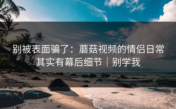别被表面骗了：蘑菇视频的情侣日常其实有幕后细节｜别学我