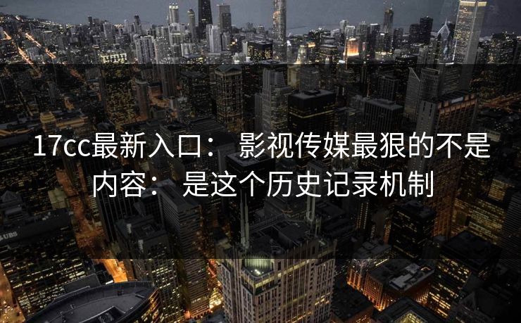 17cc最新入口： 影视传媒最狠的不是内容： 是这个历史记录机制